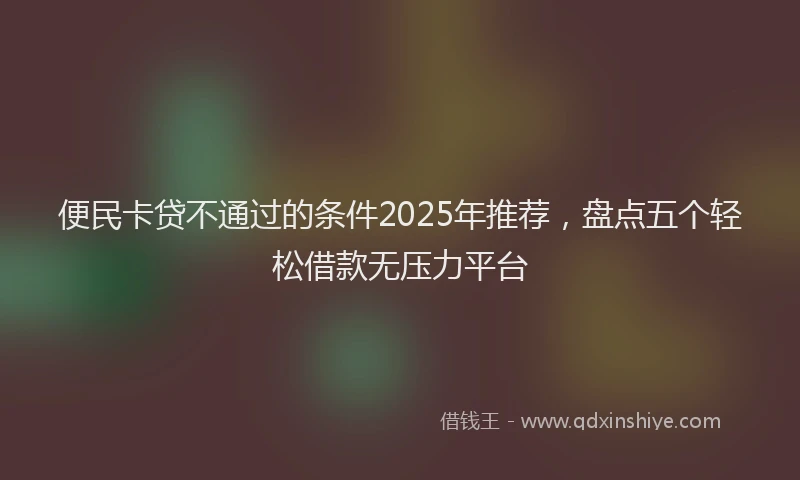 便民卡贷不通过的条件2025年推荐，盘点五个轻松借款无压力平台