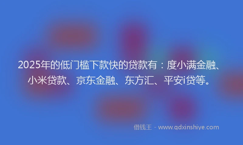 2025年的低门槛下款快的贷款有：度小满金融、小米贷款、京东金融、东方汇、平安i贷等。