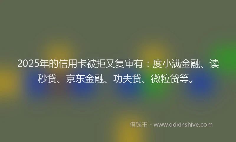 2025年的信用卡被拒又复审有：度小满金融、读秒贷、京东金融、功夫贷、微粒贷等。