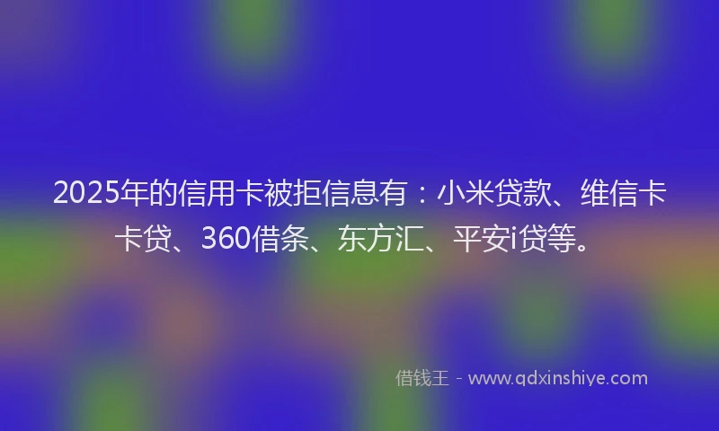 2025年的信用卡被拒信息有：小米贷款、维信卡卡贷、360借条、东方汇、平安i贷等。