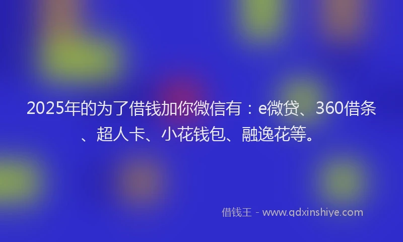 2025年的为了借钱加你微信有：e微贷、360借条、超人卡、小花钱包、融逸花等。