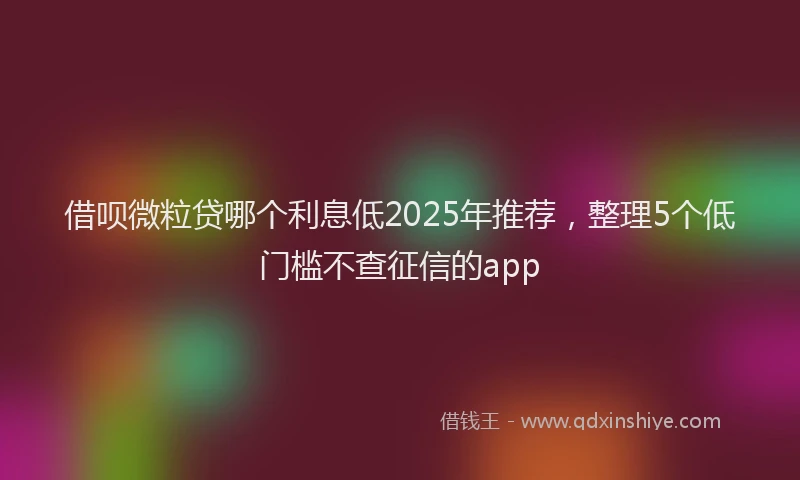 借呗微粒贷哪个利息低2025年推荐，整理5个低门槛不查征信的app
