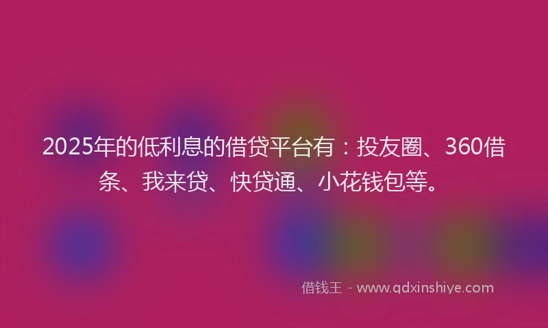 2025年的低利息的借贷平台有：投友圈、360借条、我来贷、快贷通、小花钱包等。