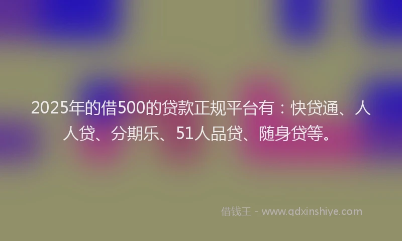 2025年的借500的贷款正规平台有：快贷通、人人贷、分期乐、51人品贷、随身贷等。