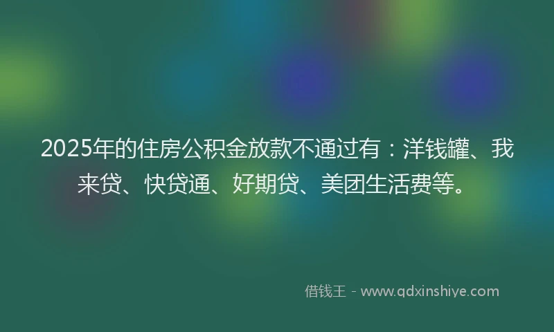 2025年的住房公积金放款不通过有：洋钱罐、我来贷、快贷通、好期贷、美团生活费等。