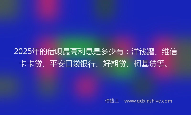 2025年的借呗最高利息是多少有：洋钱罐、维信卡卡贷、平安口袋银行、好期贷、柯基贷等。