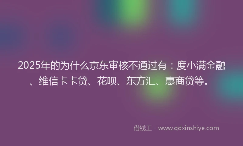 2025年的为什么京东审核不通过有：度小满金融、维信卡卡贷、花呗、东方汇、惠商贷等。
