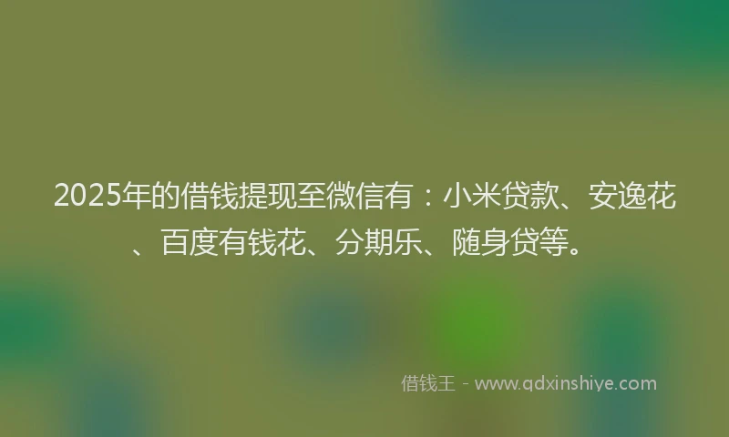 2025年的借钱提现至微信有：小米贷款、安逸花、百度有钱花、分期乐、随身贷等。