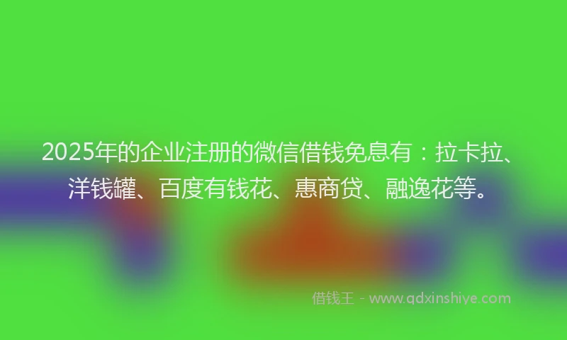 2025年的企业注册的微信借钱免息有：拉卡拉、洋钱罐、百度有钱花、惠商贷、融逸花等。