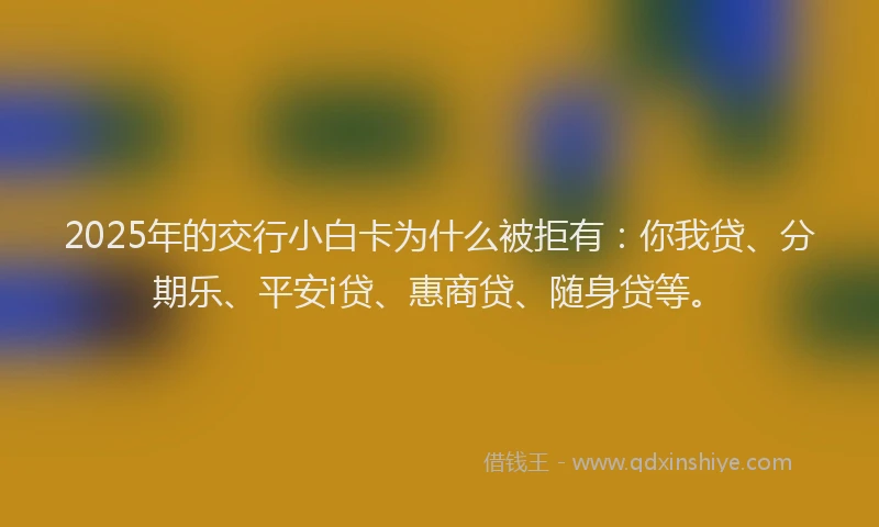 2025年的交行小白卡为什么被拒有：你我贷、分期乐、平安i贷、惠商贷、随身贷等。