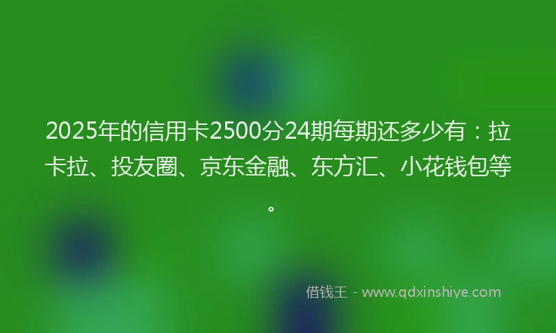 2025年的信用卡2500分24期每期还多少有：拉卡拉、投友圈、京东金融、东方汇、小花钱包等。