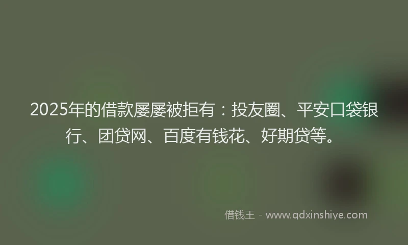 2025年的借款屡屡被拒有：投友圈、平安口袋银行、团贷网、百度有钱花、好期贷等。