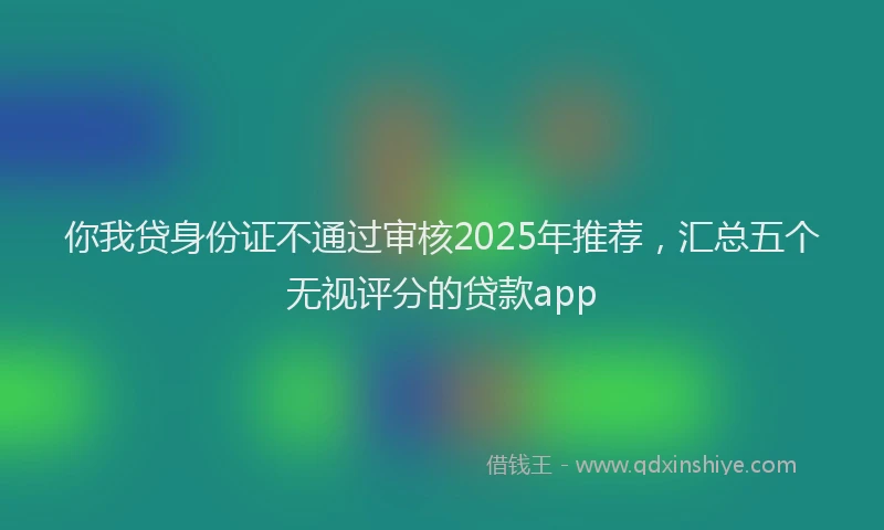 你我贷身份证不通过审核2025年推荐，汇总五个无视评分的贷款app