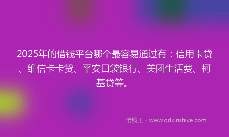 2025年的借钱平台哪个最容易通过有：信用卡贷、维信卡卡贷、平安口袋银行、美团生活费、柯基贷等。