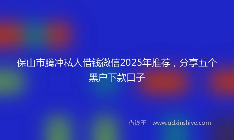 保山市腾冲私人借钱微信2025年推荐，分享五个黑户下款口子