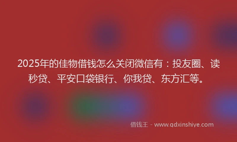 2025年的佳物借钱怎么关闭微信有：投友圈、读秒贷、平安口袋银行、你我贷、东方汇等。