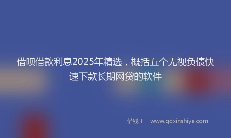 借呗借款利息2025年精选，概括五个无视负债快速下款长期网贷的软件