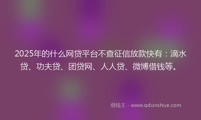 2025年的什么网贷平台不查征信放款快有：滴水贷、功夫贷、团贷网、人人贷、微博借钱等。
