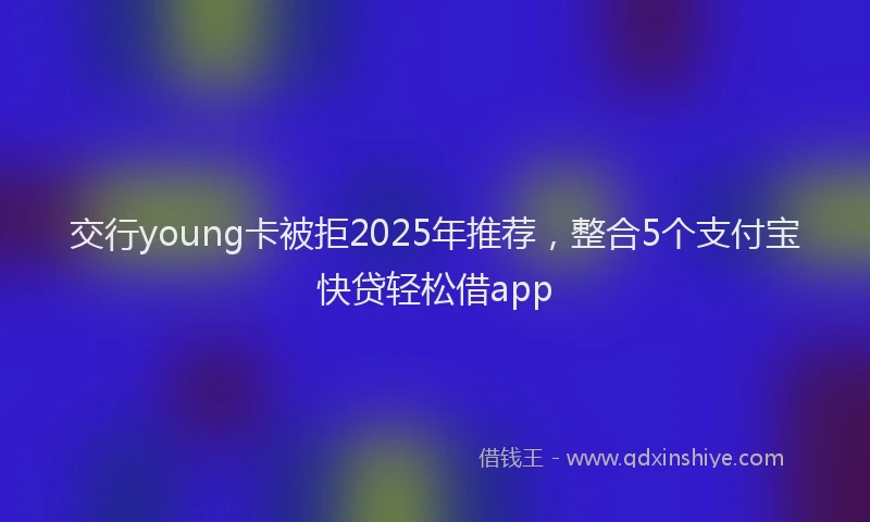 交行young卡被拒2025年推荐，整合5个支付宝快贷轻松借app