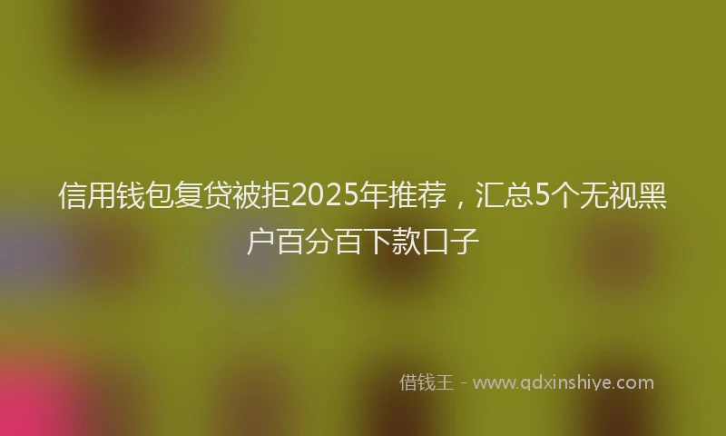 信用钱包复贷被拒2025年推荐，汇总5个无视黑户百分百下款口子