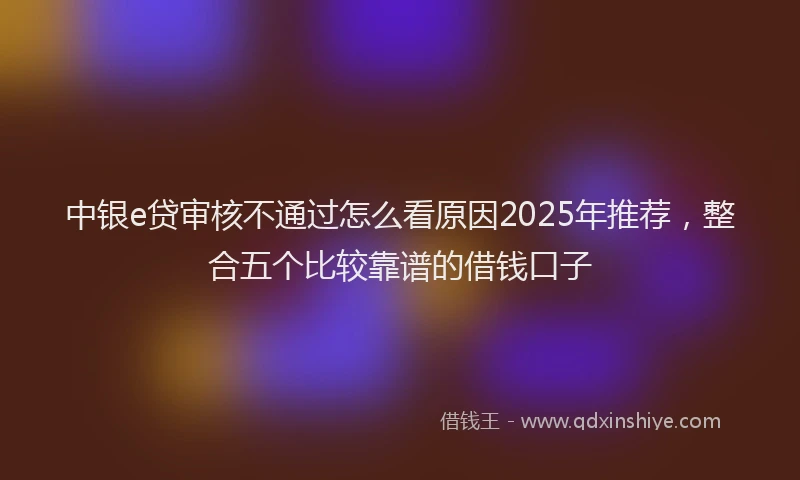 中银e贷审核不通过怎么看原因2025年推荐，整合五个比较靠谱的借钱口子