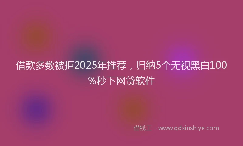 借款多数被拒2025年推荐，归纳5个无视黑白100%秒下网贷软件