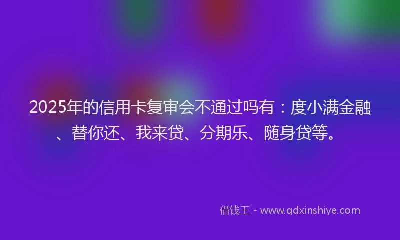 2025年的信用卡复审会不通过吗有：度小满金融、替你还、我来贷、分期乐、随身贷等。