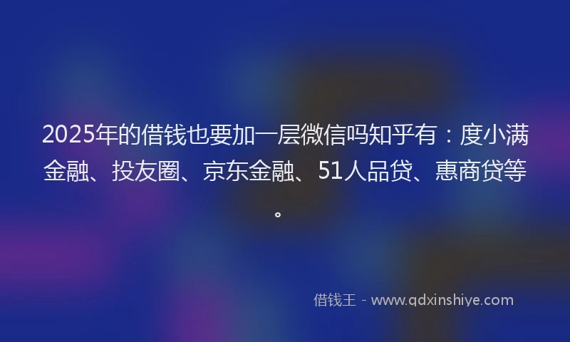 2025年的借钱也要加一层微信吗知乎有：度小满金融、投友圈、京东金融、51人品贷、惠商贷等。