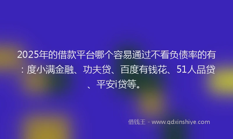 2025年的借款平台哪个容易通过不看负债率的有：度小满金融、功夫贷、百度有钱花、51人品贷、平安i贷等。