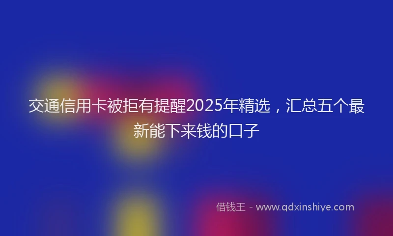 交通信用卡被拒有提醒2025年精选，汇总五个最新能下来钱的口子