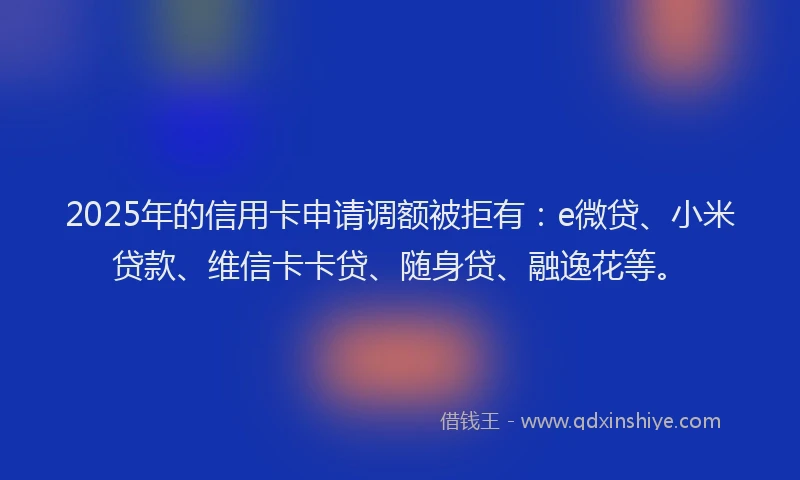 2025年的信用卡申请调额被拒有：e微贷、小米贷款、维信卡卡贷、随身贷、融逸花等。