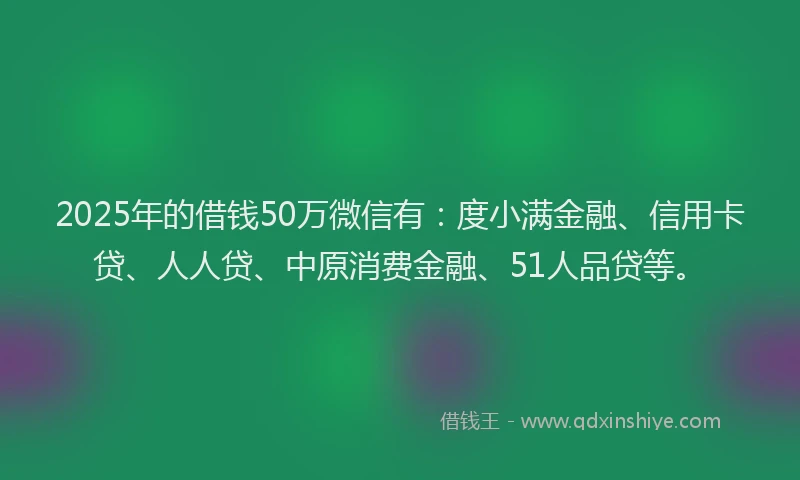 2025年的借钱50万微信有：度小满金融、信用卡贷、人人贷、中原消费金融、51人品贷等。