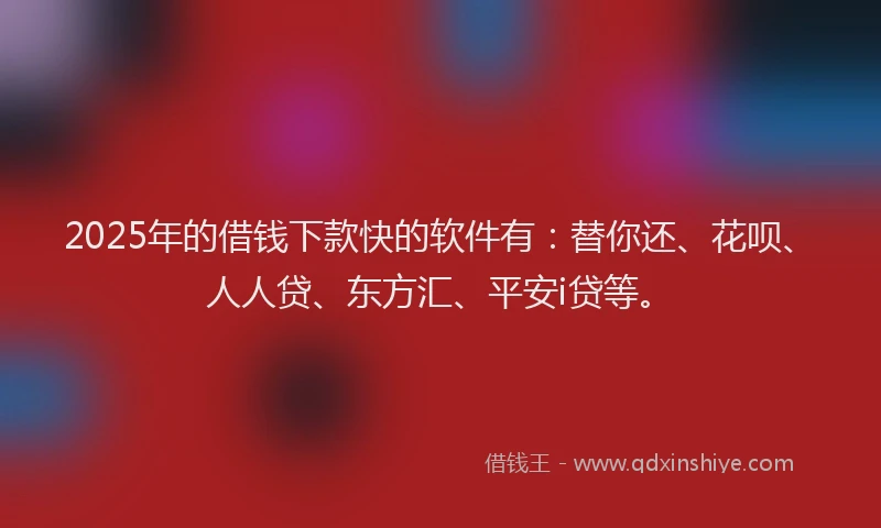 2025年的借钱下款快的软件有：替你还、花呗、人人贷、东方汇、平安i贷等。