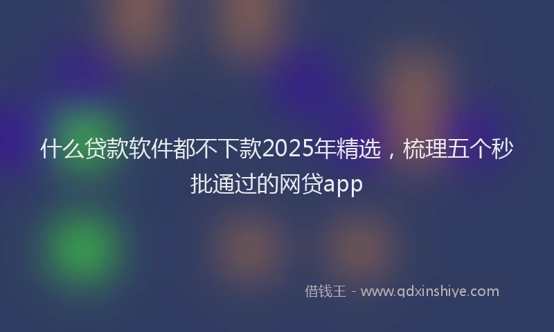 什么贷款软件都不下款2025年精选，梳理五个秒批通过的网贷app