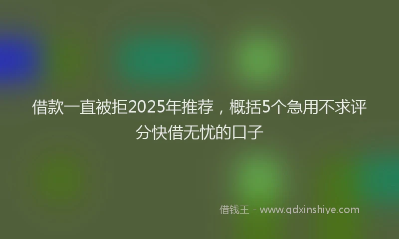 借款一直被拒2025年推荐，概括5个急用不求评分快借无忧的口子