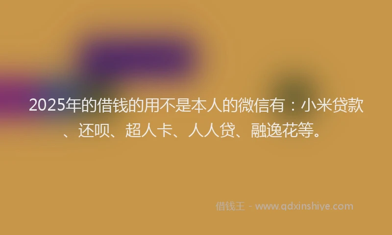 2025年的借钱的用不是本人的微信有：小米贷款、还呗、超人卡、人人贷、融逸花等。
