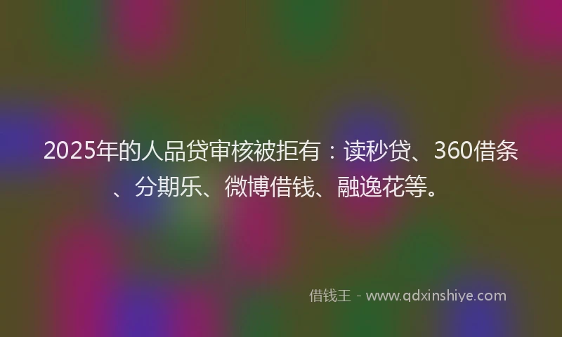 2025年的人品贷审核被拒有：读秒贷、360借条、分期乐、微博借钱、融逸花等。