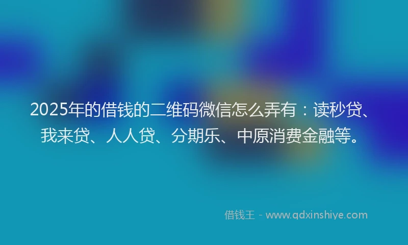 2025年的借钱的二维码微信怎么弄有：读秒贷、我来贷、人人贷、分期乐、中原消费金融等。