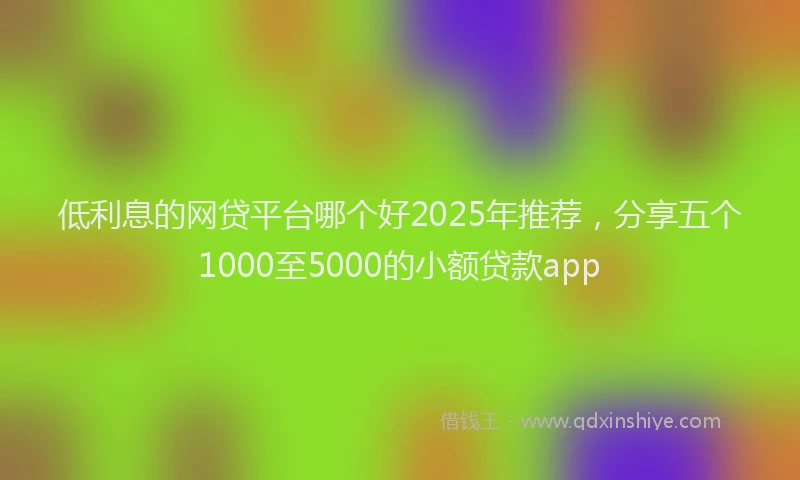 低利息的网贷平台哪个好2025年推荐，分享五个1000至5000的小额贷款app