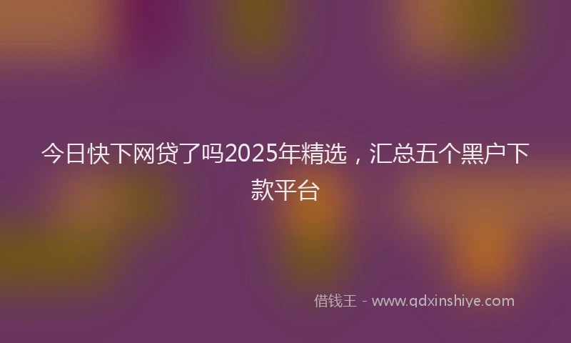 今日快下网贷了吗2025年精选，汇总五个黑户下款平台