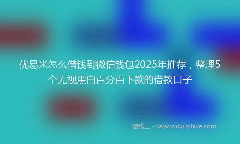 优易米怎么借钱到微信钱包2025年推荐，整理5个无视黑白百分百下款的借款口子