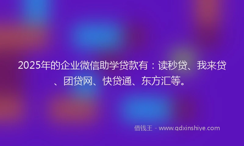 2025年的企业微信助学贷款有：读秒贷、我来贷、团贷网、快贷通、东方汇等。