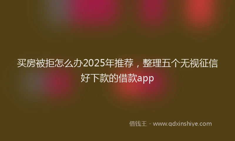 买房被拒怎么办2025年推荐，整理五个无视征信好下款的借款app