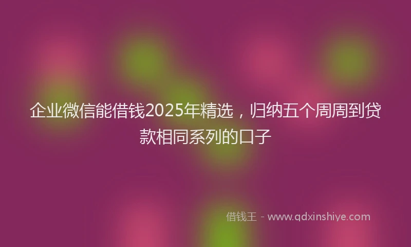 企业微信能借钱2025年精选，归纳五个周周到贷款相同系列的口子