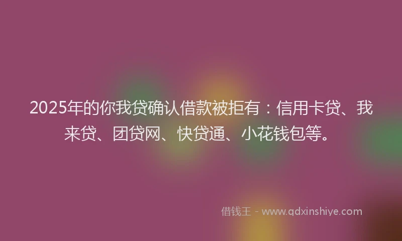 2025年的你我贷确认借款被拒有：信用卡贷、我来贷、团贷网、快贷通、小花钱包等。