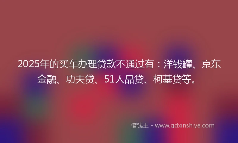 2025年的买车办理贷款不通过有：洋钱罐、京东金融、功夫贷、51人品贷、柯基贷等。
