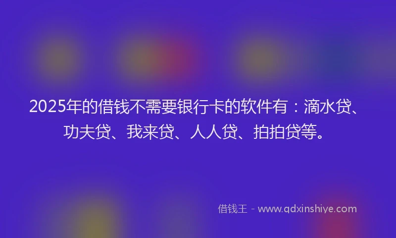 2025年的借钱不需要银行卡的软件有：滴水贷、功夫贷、我来贷、人人贷、拍拍贷等。
