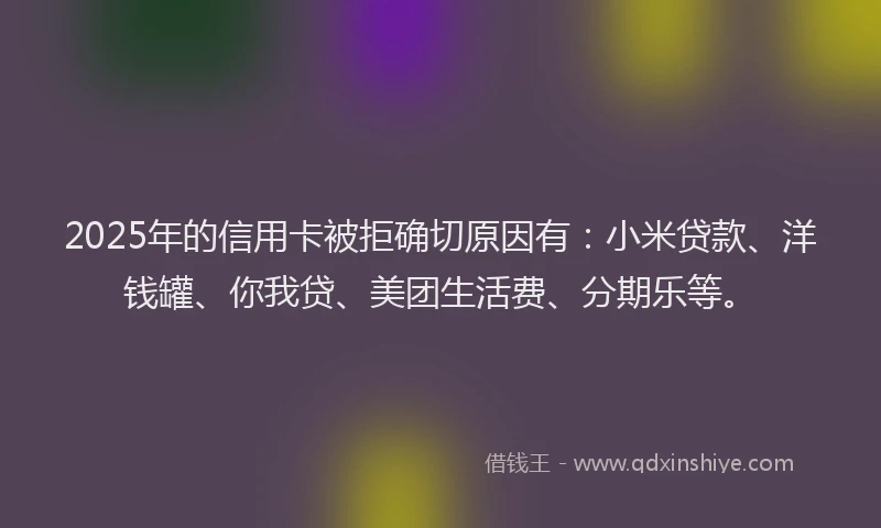 2025年的信用卡被拒确切原因有：小米贷款、洋钱罐、你我贷、美团生活费、分期乐等。