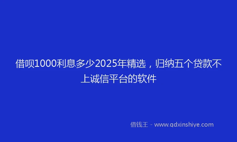 借呗1000利息多少2025年精选，归纳五个贷款不上诚信平台的软件