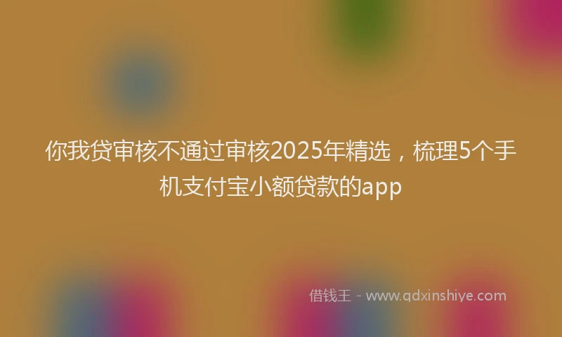 你我贷审核不通过审核2025年精选，梳理5个手机支付宝小额贷款的app